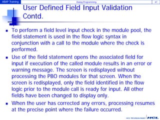 ABAP Training Dialog Programming 47
User Defined Field Input Validation
Contd.
 To perform a field level input check in the module pool, the
field statement is used in the flow logic syntax in
conjunction with a call to the module where the check is
performed.
 Use of the field statement opens the associated field for
input if execution of the called module results in an error or
warning message. The screen is redisplayed without
processing the PBO modules for that screen. When the
screen is redisplayed, only the field identified in the flow
logic prior to the module call is ready for input. All other
fields have been changed to display only.
 When the user has corrected any errors, processing resumes
at the precise point where the failure occurred.
 