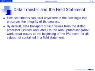 ABAP Training Dialog Programming 49
Data Transfer and the Field Statement
 Field statements can exist anywhere in the flow logic that
preserves the integrity of the process.
 By default, data transport of field values from the dialog
processor (screen work area) to the ABAP processor (ABAP
work area) occurs at the beginning of the PAI event for all
values not contained in a field statement.
 