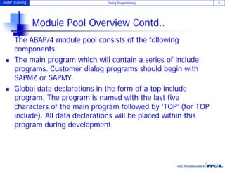 ABAP Training Dialog Programming 5
Module Pool Overview Contd..
The ABAP/4 module pool consists of the following
components:
 The main program which will contain a series of include
programs. Customer dialog programs should begin with
SAPMZ or SAPMY.
 Global data declarations in the form of a top include
program. The program is named with the last five
characters of the main program followed by ‘TOP’ (for TOP
include). All data declarations will be placed within this
program during development.
 