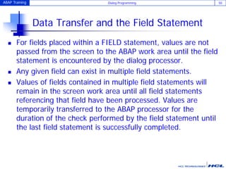 ABAP Training Dialog Programming 50
Data Transfer and the Field Statement
 For fields placed within a FIELD statement, values are not
passed from the screen to the ABAP work area until the field
statement is encountered by the dialog processor.
 Any given field can exist in multiple field statements.
 Values of fields contained in multiple field statements will
remain in the screen work area until all field statements
referencing that field have been processed. Values are
temporarily transferred to the ABAP processor for the
duration of the check performed by the field statement until
the last field statement is successfully completed.
 