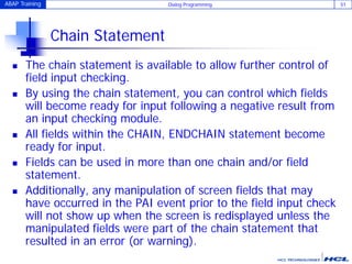 ABAP Training Dialog Programming 51
Chain Statement
 The chain statement is available to allow further control of
field input checking.
 By using the chain statement, you can control which fields
will become ready for input following a negative result from
an input checking module.
 All fields within the CHAIN, ENDCHAIN statement become
ready for input.
 Fields can be used in more than one chain and/or field
statement.
 Additionally, any manipulation of screen fields that may
have occurred in the PAI event prior to the field input check
will not show up when the screen is redisplayed unless the
manipulated fields were part of the chain statement that
resulted in an error (or warning).
 