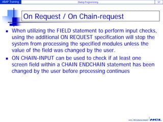 ABAP Training Dialog Programming 57
On Request / On Chain-request
 When utilizing the FIELD statement to perform input checks,
using the additional ON REQUEST specification will stop the
system from processing the specified modules unless the
value of the field was changed by the user.
 ON CHAIN-INPUT can be used to check if at least one
screen field within a CHAIN ENDCHAIN statement has been
changed by the user before processing continues
 
