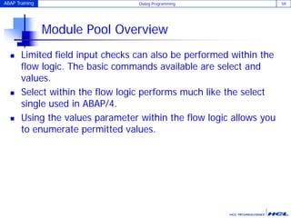 ABAP Training Dialog Programming 59
Module Pool Overview
 Limited field input checks can also be performed within the
flow logic. The basic commands available are select and
values.
 Select within the flow logic performs much like the select
single used in ABAP/4.
 Using the values parameter within the flow logic allows you
to enumerate permitted values.
 