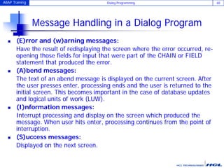 ABAP Training Dialog Programming 60
Message Handling in a Dialog Program
 (E)rror and (w)arning messages:
Have the result of redisplaying the screen where the error occurred, re-
opening those fields for input that were part of the CHAIN or FIELD
statement that produced the error.
 (A)bend messages:
The text of an abend message is displayed on the current screen. After
the user presses enter, processing ends and the user is returned to the
initial screen. This becomes important in the case of database updates
and logical units of work (LUW).
 (I)nformation messages:
Interrupt processing and display on the screen which produced the
message. When user hits enter, processing continues from the point of
interruption.
 (S)uccess messages:
Displayed on the next screen.
 
