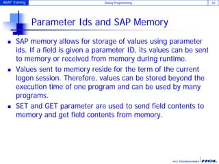 ABAP Training Dialog Programming 62
Parameter Ids and SAP Memory
 SAP memory allows for storage of values using parameter
ids. If a field is given a parameter ID, its values can be sent
to memory or received from memory during runtime.
 Values sent to memory reside for the term of the current
logon session. Therefore, values can be stored beyond the
execution time of one program and can be used by many
programs.
 SET and GET parameter are used to send field contents to
memory and get field contents from memory.
 