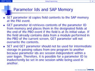 ABAP Training Dialog Programming 63
Parameter Ids and SAP Memory
 SET parameter id copies field contents to the SAP memory
at the PAI event.
 GET parameter id retrieves contents of the parameter ID
from memory and places them in the designated fields at
the end of the PBO event if the field is at its initial value. If
the field already contains data from a module performed in
the PBO of the current screen, GET parameter will not
overwrite the contents.
 SET and GET parameter should not be used for intermediate
storage in passing values from one program to another
because parameter ids are session independent within a
user logon. Therefore, it is possible for a parameter ID to
inadvertently be set in one session while being used in
another.
 