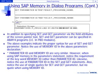 ABAP Training Dialog Programming 66
Using SAP Memory in Dialog Programs (Cont.)
 In addition to specifying SET and GET parameter via the field attributes
of the screen painter tool, SET and GET parameter can be specified in
ABAP/4 programs (i.E. In PBO modules).
 The above examples indicate the proper syntax for use of SET and GET
parameter. Notice the use of MEMORY ID in the above parameters
declaration.*
 * PARAMETER ID and MEMORY ID are very similar. However, when
using SAP memory in the parameters statement, notice the requirement
of the key word MEMORY ID rather than PARAMETER ID. Likewise,
notice the use of PARAMETER ID in the SET and GET statements. Also,
notice the use of single quotes for SET and GET parameter, but no
quote when using MEMORY ID.
 