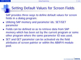ABAP Training Dialog Programming 68
Setting Default Values for Screen Fields
SAP provides three ways to define default values for screen
fields in a dialog program:
 Utilizing SAP memory and parameter ids: SET/GET
parameter
 Fields can be defined so as to retrieve data from SAP
memory which has been set by the current program or some
other program where the same parameter ID was used.
 SET and GET parameter can be activated via the field
attributes of screen painter or within the ABAP/4 module
pool.
 