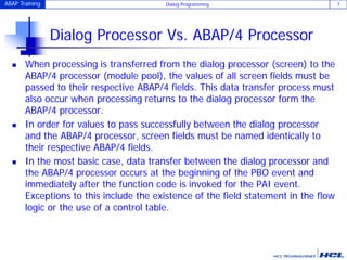 ABAP Training Dialog Programming 7
Dialog Processor Vs. ABAP/4 Processor
 When processing is transferred from the dialog processor (screen) to the
ABAP/4 processor (module pool), the values of all screen fields must be
passed to their respective ABAP/4 fields. This data transfer process must
also occur when processing returns to the dialog processor form the
ABAP/4 processor.
 In order for values to pass successfully between the dialog processor
and the ABAP/4 processor, screen fields must be named identically to
their respective ABAP/4 fields.
 In the most basic case, data transfer between the dialog processor and
the ABAP/4 processor occurs at the beginning of the PBO event and
immediately after the function code is invoked for the PAI event.
Exceptions to this include the existence of the field statement in the flow
logic or the use of a control table.
 