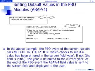 ABAP Training Dialog Programming 70
Setting Default Values in the PBO
Modules (ABAP/4)
 In the above example, the PBO event of the current screen
calls MODULE INITIALIZTION, which checks to see if a
value has been entered in the screen field 'year'. If not (the
field is initial), the year is defaulted to the current year. At
the end of the PBO event the ABAP/4 field value is sent to
the screen field and displayed to the user.
 
