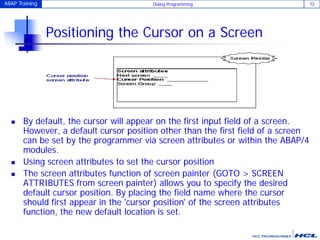 ABAP Training Dialog Programming 72
Positioning the Cursor on a Screen
 By default, the cursor will appear on the first input field of a screen.
However, a default cursor position other than the first field of a screen
can be set by the programmer via screen attributes or within the ABAP/4
modules.
 Using screen attributes to set the cursor position
 The screen attributes function of screen painter (GOTO > SCREEN
ATTRIBUTES from screen painter) allows you to specify the desired
default cursor position. By placing the field name where the cursor
should first appear in the 'cursor position' of the screen attributes
function, the new default location is set.
 