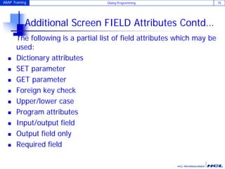 ABAP Training Dialog Programming 75
Additional Screen FIELD Attributes Contd…
The following is a partial list of field attributes which may be
used:
 Dictionary attributes
 SET parameter
 GET parameter
 Foreign key check
 Upper/lower case
 Program attributes
 Input/output field
 Output field only
 Required field
 