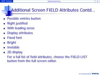 ABAP Training Dialog Programming 76
Additional Screen FIELD Attributes Contd…
 Possible entries button
 Right justified
 With leading zeros
 Display attributes
 Fixed font
 Bright
 Invisible
 2D display
For a full list of field attributes, choose the FIELD LIST
button from the full screen editor.
 