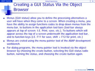 ABAP Training Dialog Programming 78
Creating a GUI Status Via the Object
Browser
 Menus (GUI status) allow you to define the processing alternatives a
user will have when they come to a screen. When creating a menu, you
have the ability to assign functions codes to drop down menus from the
menu bar, to buttons in the application tool bars (tool bar always
appears at top of screen; I.E. Print, save, etc.), To buttons which will
appear across the top of a screen underneath the application tool bar,
and to function keys (i.E. F11 for save, shift + F12 for print, etc.)
 Menus are crated using the menu painter tool of the ABAP development
workbench.
 For dialog programs, the menu painter tool is invoked via the object
browser by choosing the create button, selecting the GUI status radio
button, naming the status, and choosing the create button again.
 