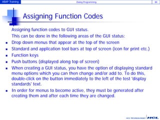 ABAP Training Dialog Programming 80
Assigning Function Codes
Assigning function codes to GUI status.
This can be done in the following areas of the GUI status:
 Drop down menus that appear at the top of the screen
 Standard and application tool bars at top of screen (icon for print etc.)
 Function keys
 Push buttons (displayed along top of screen)
 When creating a GUI status, you have the option of displaying standard
menu options which you can then change and/or add to. To do this,
double-click on the button immediately to the left of the test 'display
standards' text.
 In order for menus to become active, they must be generated after
creating them and after each time they are changed.
 