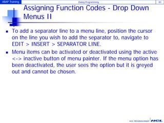 ABAP Training Dialog Programming 83
Assigning Function Codes - Drop Down
Menus II
 To add a separator line to a menu line, position the cursor
on the line you wish to add the separator to, navigate to
EDIT > INSERT > SEPARATOR LINE.
 Menu items can be activated or deactivated using the active
<-> inactive button of menu painter. If the menu option has
been deactivated, the user sees the option but it is greyed
out and cannot be chosen.
 