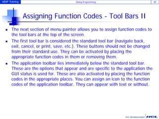 ABAP Training Dialog Programming 85
Assigning Function Codes - Tool Bars II
 The next section of menu painter allows you to assign function codes to
the tool bars at the top of the screen.
 The first tool bar is considered the standard tool bar (navigate back,
exit, cancel, or print, save, etc.). These buttons should not be changed
from their standard use. They can be activated by placing the
appropriate function codes in them or removing them.
 The application toolbar lies immediately below the standard tool bar.
These are the options that appear and are specific to the application the
GUI status is used for. These are also activated by placing the function
codes in the appropriate places. You can assign an icon to the function
codes of the application toolbar. They can appear with text or without.
 