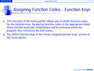 ABAP Training Dialog Programming 86
Assigning Function Codes - Function Keys
 The next part of the menu painter allows you to define function codes
for the function keys. By placing function codes in the appropriate fields,
those function key/code combinations will be activated within the
program that references the GUI status.
 You define function keys in the 'freely assigned function keys' section of
the menu painter.
 