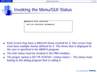 ABAP Training Dialog Programming 88
Invoking the Menu/GUI Status
 Each screen may have a different menu created for it. One screen may
even have multiple menus defined for it. The menu that is displayed to
the user is specified in the ABAP/4 program.
 The GUI status must be invoked in the PBO modules.
 The proper syntax is SET PF-STATUS '<status name>'. The status must
belong to the dialog program that is calling it.
 