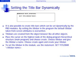 ABAP Training Dialog Programming 89
Setting the Title Bar Dynamically
 It is also possible to create title bars which can be set dynamically by the
PBO modules. By setting the titlebar in the program the default titlebar
taken from screen attributes is overwritten.
 Titlebars are created from the object browser like all other objects.
 Place the cursor on the highest node of the dialog program hierarchical
structure (main program) and choose create. Choose titlebar and give
the titlebar a name. Choose create again and create your titlebar.
 To set the titlebar in the module, use the statement: SET TITLEBAR
'<titlebar name>
 