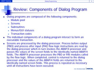ABAP Training Dialog Programming 9
Review: Components of Dialog Program
 Dialog programs are composed of the following components:
 Module pool
 Screens
 Subroutines
 Menus/GUI statuses
 Transaction codes
 The individual components of a dialog program interact to form an
executable transaction.
 Screens are processed by the dialog processor. Process before output
(PBO) and process after input (PAI) flow logic instructions are read by
the dialog processor which in turn invokes the ABAP/4 processor and
passes the values of the screen fields to the identically named ABAP/4
fields. The ABAP/4 processor processes the PBO or PAI modules called
by the flow logic. When completed, control is returned to the dialog
processor and the values of the ABAP/4 fields are returned to the
identically named screen fields. This process is repeated as necessary
until all instructions have been executed.
 