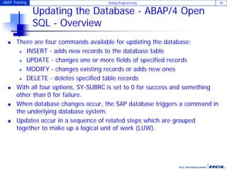 ABAP Training Dialog Programming 92
Updating the Database - ABAP/4 Open
SQL - Overview
 There are four commands available for updating the database:
 INSERT - adds new records to the database table
 UPDATE - changes one or more fields of specified records
 MODIFY - changes existing records or adds new ones
 DELETE - deletes specified table records
 With all four options, SY-SUBRC is set to 0 for success and something
other than 0 for failure.
 When database changes occur, the SAP database triggers a command in
the underlying database system.
 Updates occur in a sequence of related steps which are grouped
together to make up a logical unit of work (LUW).
 
