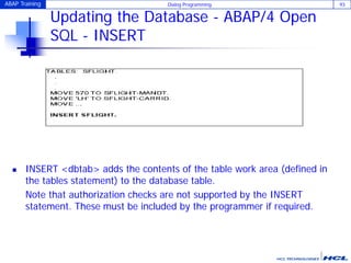 ABAP Training Dialog Programming 93
Updating the Database - ABAP/4 Open
SQL - INSERT
 INSERT <dbtab> adds the contents of the table work area (defined in
the tables statement) to the database table.
Note that authorization checks are not supported by the INSERT
statement. These must be included by the programmer if required.
 