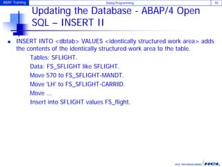 ABAP Training Dialog Programming 94
Updating the Database - ABAP/4 Open
SQL – INSERT II
 INSERT INTO <dbtab> VALUES <identically structured work area> adds
the contents of the identically structured work area to the table.
Tables: SFLIGHT.
Data: FS_SFLIGHT like SFLIGHT.
Move 570 to FS_SFLIGHT-MANDT.
Move 'LH' to FS_SFLIGHT-CARRID.
Move ...
Insert into SFLIGHT values FS_flight.
 