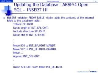 ABAP Training Dialog Programming 95
Updating the Database - ABAP/4 Open
SQL – INSERT III
 INSERT <dbtab> FROM TABLE <itab> adds the contents of the internal
table to the database table.
Tables: SFLIGHT.
Data: begin of INT_SFLIGHT.
Include structure SFLIGHT.
Data: end of INT_SFLIGHT.
.
.
Move 570 to INT_SFLIGHT-MANDT.
Move 'LH' to INT_SFLIGHT-CARRID.
Move ...
Append INT_SFLIGHT.
.
.
Insert SFLIGHT from table INT_SFLIGHT.
 
