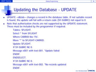 ABAP Training Dialog Programming 96
Updating the Database - UPDATE
 UPDATE <dbtab> changes a record in the database table. If not suitable record
is found, the update will fail with a return code (SY-SUBRC) not equal to 0.
 Note that authorization checks are not supported by the UPDATE statement.
These must be included by the programmer if required.
Tables: SFLIGHT.
Select * from SFLIGHT
Where CARRID like 'l%'.
Move '*' to SFLIGHT-CARRID.
Update SFLIGHT.
If SY-SUBRC NE 0.
Message e001 with text-001. "Update failed
ENDIF.
ENDSELECT.
If SY-SUBRC NE 0.
Message e001 with text-002. "No records updated
ENDIF.
 