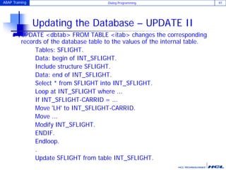 ABAP Training Dialog Programming 97
Updating the Database – UPDATE II
 UPDATE <dbtab> FROM TABLE <itab> changes the corresponding
records of the database table to the values of the internal table.
Tables: SFLIGHT.
Data: begin of INT_SFLIGHT.
Include structure SFLIGHT.
Data: end of INT_SFLIGHT.
Select * from SFLIGHT into INT_SFLIGHT.
Loop at INT_SFLIGHT where ...
If INT_SFLIGHT-CARRID = ...
Move 'LH' to INT_SFLIGHT-CARRID.
Move ...
Modify INT_SFLIGHT.
ENDIF.
Endloop.
.
Update SFLIGHT from table INT_SFLIGHT.
 