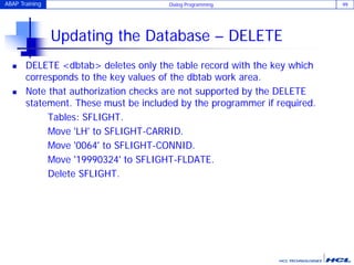ABAP Training Dialog Programming 99
Updating the Database – DELETE
 DELETE <dbtab> deletes only the table record with the key which
corresponds to the key values of the dbtab work area.
 Note that authorization checks are not supported by the DELETE
statement. These must be included by the programmer if required.
Tables: SFLIGHT.
Move 'LH' to SFLIGHT-CARRID.
Move '0064' to SFLIGHT-CONNID.
Move '19990324' to SFLIGHT-FLDATE.
Delete SFLIGHT.
 