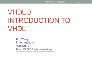 VHDL 0
INTRODUCTION TO
VHDL
K H Wong
khwong@cse
3943-8397,
Room 907 SHB-Engineering building
http://www.cse.cuhk.edu.hk/~khwong/www2/ceng3430/ceng3430.html
VHDL 0 (v.6A) : Introduction 1
 