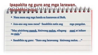 • Nasa mesa ang mga handa sa kaarawan ni Beth.
• Anu-ano ang nasa mesa? Sasabihin natin ang mga pangalan.
“May piniritong manok, hiniwang melon, nilagang mani at inihaw
na mais.”
• SasabIhin ng guro: “Ituro ang larawanng hiniwang melon. . .”
 