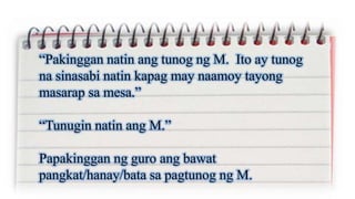 “Pakinggan natin ang tunog ng M. Ito ay tunog
na sinasabi natin kapag may naamoy tayong
masarap sa mesa.”
“Tunugin natin ang M.”
Papakinggan ng guro ang bawat
pangkat/hanay/bata sa pagtunog ng M.
 