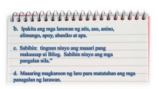 b. Ipakita ang mga larawan ng atis, aso, anino,
alimango, apoy, abaniko at apa.
c. Sabihin: tingnan ninyo ang maaari pang
makausap ni Bilog. Sabihin ninyo ang mga
pangalan nila.”
d. Maaaring magkaroon ng laro para matutuhan ang mga
panagalan ng larawan.
 