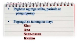 • Pagbasa ng mga salita, parirala at
pangungusap
• Pagsagot sa tanong na may:
Sino
Ano
Saan-nasan
Kanino
 