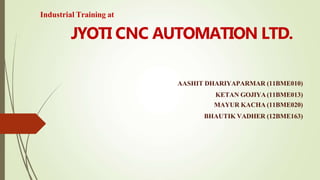 AASHIT DHARIYAPARMAR (11BME010)
KETAN GOJIYA(11BME013)
MAYUR KACHA (11BME020)
BHAUTIK VADHER (12BME163)
JYOTI CNC AUTOMATION LTD.
Industrial Training at
 
