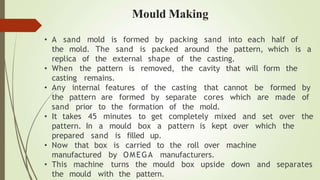 • A sand mold is formed by packing sand into each half of
The sand is packed around the pattern, which is a
the mold.
replica of the external shape of the casting.
• When the pattern is removed, the cavity that will form the
casting remains.
• Any internal features of the casting that cannot be
the pattern are formed by separate cores which are made
formed by
of
sand prior to the formation of the mold.
• It takes 45 minutes to get completely mixed and set over the
pattern. In a mould box a pattern is kept over which the
prepared sand up.
• Now that box
is filled
is carried to the roll over machine
manufactured by OMEGA manufacturers.
• This machine turns the mould box upside down and separates
the mould with the pattern.
Mould Making
 