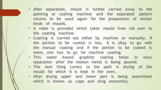 • After separation, mould is further carried away to the
painting or coating machine and the separated pattern
returns to be used again for the preparation of similar
kinds of moulds.
• A roller
the coating
is provided which takes mould from roll over to
machine.
• Coating is carried out either by machine or manually. If
to be coated is less, it is okay to go with
the portion
the manual coating and if the portion to be coated is
to go for machine coating.
more,
• This
one has
water based graphite coating helps in easy
separation after the molten metal is being poured.
• The next comes to the path is drying of the
thing
for which it is kept in the oven.
• drying upper and lower part is being assembled
mould
After
which is known as cope and drag assesmbly.
 