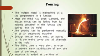 • The molten
set temperature in a
metal is maintained at a
furnace.
• After the mold has been clamped, the
molten metal can be ladled from its
furnace and
holding container in the
poured into the mold.
• The pouring can be performed manually
or by an automated machine.
• Enough molten metal must be poured
channels
to fill the entire cavity and all
in the mold.
• The filling time is very short in order
to prevent early solidification of any one
part of the metal.
• Inoculate is added at the time of
Pouring
 