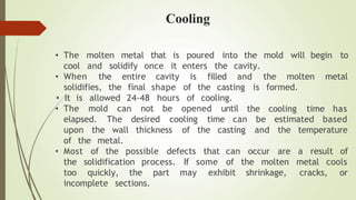 molten metal poured into the mold will begin to
• The
cool
that
and solidify once
is
it enters
• When the is filled
the cavity.
and
entire cavity
final shape of the casting
solidifies, the
• It is allowed 24-48 hours of cooling.
• The mold can not be opened until
the molten metal
is formed.
the cooling time has
elapsed. The desired cooling time can be estimated based
upon the wall thickness of the casting and the temperature
of the metal.
of the possible defects occur are a result of
some
that can
of the molten metal cools
• Most
the solidification process. If
too quickly, the part may exhibit shrinkage, cracks, or
incomplete sections.
Cooling
 