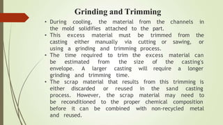 • During cooling, the material from the channels in
the mold solidifies attached to the part.
trimmed
• This excess material must be
casting either manually via
from the
cutting or sawing, or
using a grinding and trimming process.
time required to the excess material can
• The
be estimated from
envelope. A larger
size of
will require a
the casting's
longer
grinding and trimming
trim
the
casting
time.
• The scrap material that results from this trimming is
either discarded or reused in the sand casting
process. However, the scrap material may need to
be reconditioned to the proper chemical composition
before it can be combined with non-recycled metal
and reused.
Grinding and Trimming
 