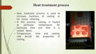 • Heat treatment
increase hardness of casting
process is used to
or
stress relieving.
casting
for
• In this process,
at particular temperature
particular time and then
is heated
for
it is
cooled down.
• Temperature, and cooling
time
the properties of
rate decide
casting.
Heat treatment process
 