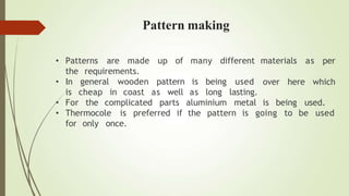 • Patterns
the requirements.
general wooden pattern
are made up of many different materials
over here
as per
which
• In
is cheap in coast as well
is being used
as long lasting.
• For the complicated parts aluminium metal is being used.
• Thermocole is preferred if the pattern is going to be used
for only once.
Pattern making
 