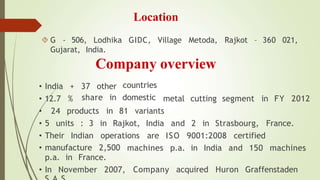 Location
 G - 506, Lodhika GIDC, Village Metoda, Rajkot – 360 021,
Gujarat, India.
Company overview
37 other countries
share in domestic metal cutting segment in FY 2012
• India +
• 12.7 %
• 24 products in 81 variants
• Their Indian operations
• 5 units : 3 in Rajkot, India and 2 in Strasbourg, France.
are ISO 9001:2008 certified
machines p.a. in India and 150 machines
Company acquired Huron Graffenstaden
• manufacture 2,500
p.a. in France.
• In November 2007,
 