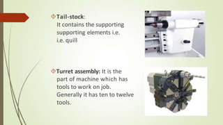 Tail-stock:
It contains the supporting
supporting elements i.e.
i.e. quill
Turret assembly: It is the
part of machine which has
tools to work on job.
Generally it has ten to twelve
tools.
 