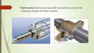 Ball-screw: Ball-screw has bolt-nut which converts its
rotating motion to linear motion.
 