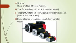 Motors :
There are four different motors.
1) One for revolving of chuck (induction motor)
2) another two for ball-screw (servo motor) (motion in X
(motion in X and Z axis)
3) One motor for revolving of turret. (servo motor)
motor)
 