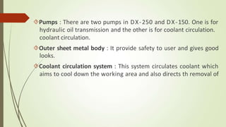 Pumps : There are two pumps in DX-250 and DX-150. One is for
hydraulic oil transmission and the other is for coolant circulation.
coolant circulation.
Outer sheet metal body : It provide safety to user and gives good
looks.
Coolant circulation system : This system circulates coolant which
aims to cool down the working area and also directs th removal of
 